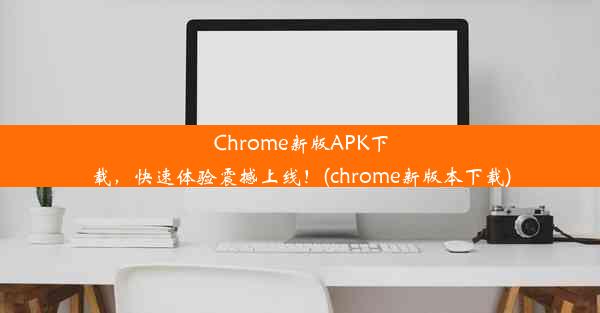 Chrome新版APK下载，快速体验震撼上线！(chrome新版本下载)