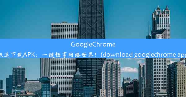 GoogleChrome极速下载APK：一键畅享网络世界！(download googlechrome app)