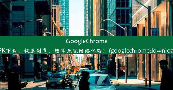 GoogleChromeAPK下载：极速浏览，畅享无限网络体验！(googlechromedownload)