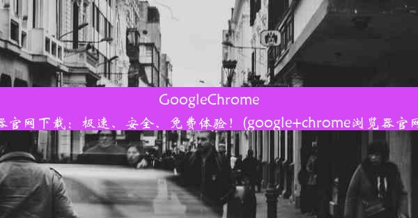 GoogleChrome浏览器官网下载：极速、安全、免费体验！(google+chrome浏览器官网下载)