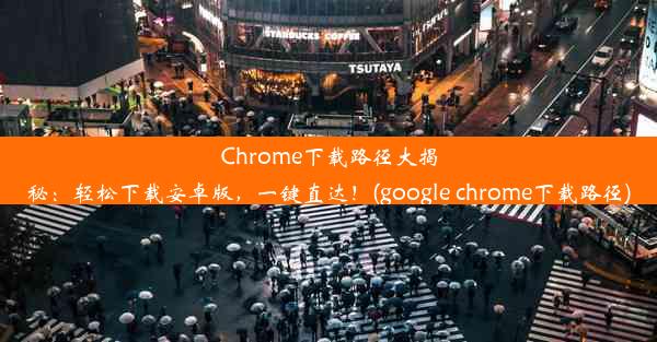 Chrome下载路径大揭秘：轻松下载安卓版，一键直达！(google chrome下载路径)