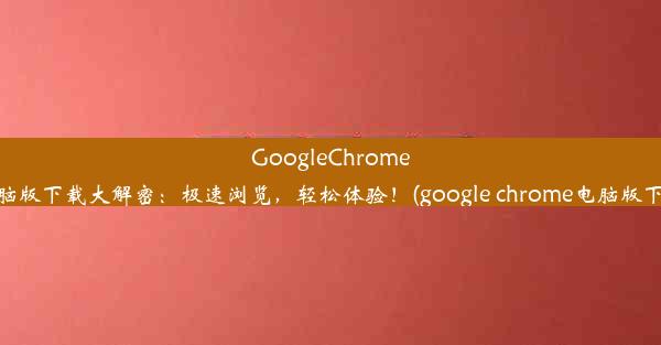 GoogleChrome电脑版下载大解密：极速浏览，轻松体验！(google chrome电脑版下载)