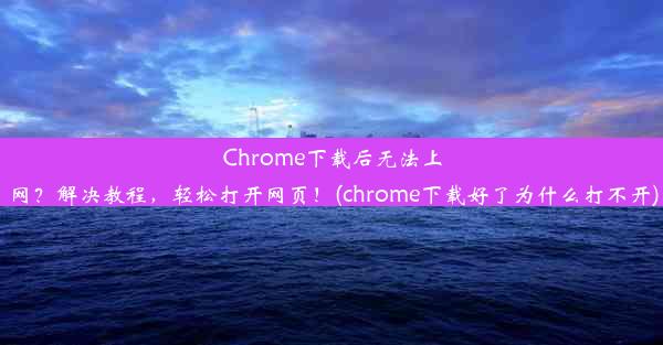 Chrome下载后无法上网？解决教程，轻松打开网页！(chrome下载好了为什么打不开)