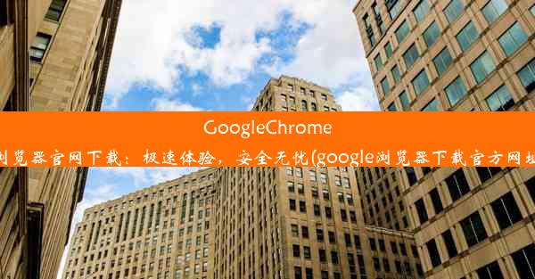 GoogleChrome浏览器官网下载：极速体验，安全无忧(google浏览器下载官方网址)