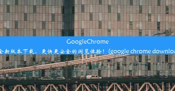 GoogleChrome63全新版本下载，更快更安全的浏览体验！(google chrome downloads)