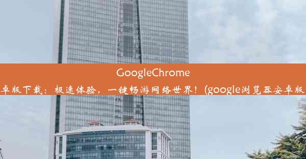 GoogleChrome浏览器安卓版下载：极速体验，一键畅游网络世界！(google浏览器安卓版下载安装)