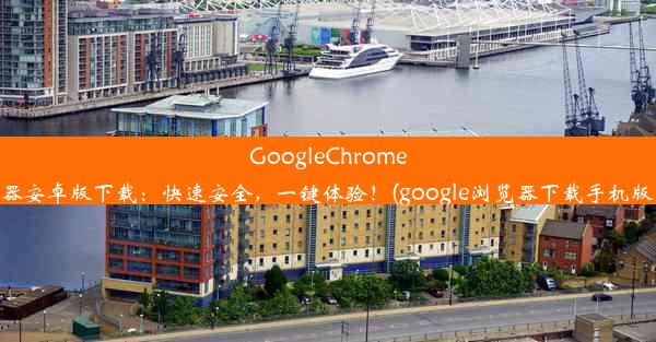 GoogleChrome浏览器安卓版下载：快速安全，一键体验！(google浏览器下载手机版下载)