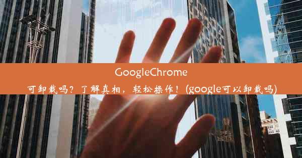 GoogleChrome可卸载吗？了解真相，轻松操作！(google可以卸载吗)