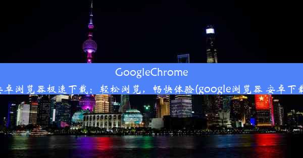 GoogleChrome安卓浏览器极速下载：轻松浏览，畅快体验(google浏览器 安卓下载)