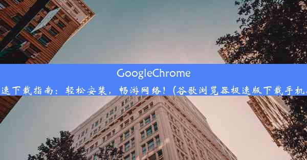 GoogleChrome极速下载指南：轻松安装，畅游网络！(谷歌浏览器极速版下载手机版)