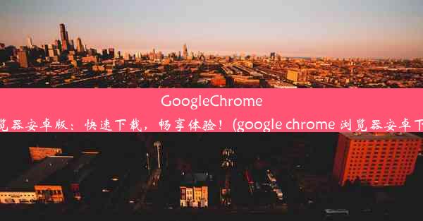 GoogleChrome浏览器安卓版：快速下载，畅享体验！(google chrome 浏览器安卓下载)