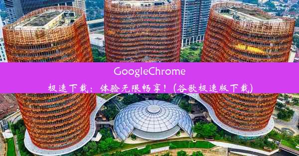 GoogleChrome极速下载：体验无限畅享！(谷歌极速版下载)