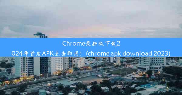 Chrome最新版下载2024年首发APK点击即用！(chrome apk download 2023)