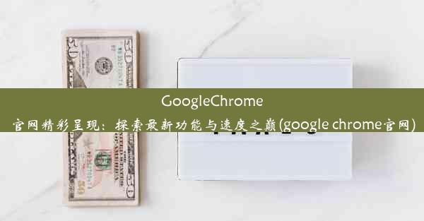 GoogleChrome官网精彩呈现：探索最新功能与速度之巅(google chrome官网)