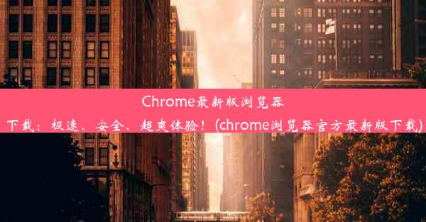 Chrome最新版浏览器下载：极速、安全、超爽体验！(chrome浏览器官方最新版下载)