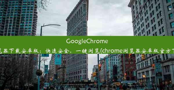 GoogleChrome浏览器下载安卓版：快速安全，一键浏览(chrome浏览器安卓版官方下载)