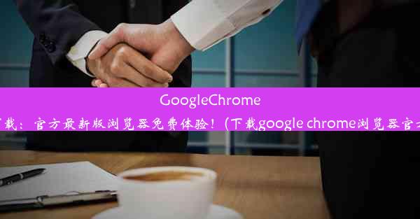 GoogleChrome极速下载：官方最新版浏览器免费体验！(下载google chrome浏览器官方下载)