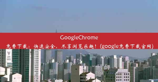 GoogleChrome免费下载：快速安全，尽享浏览乐趣！(google免费下载官网)