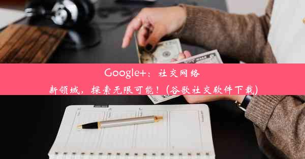 Google+：社交网络新领域，探索无限可能！(谷歌社交软件下载)