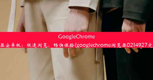 GoogleChrome浏览器安卓版：极速浏览，畅快体验(googlechrome浏览器0214927完整版)