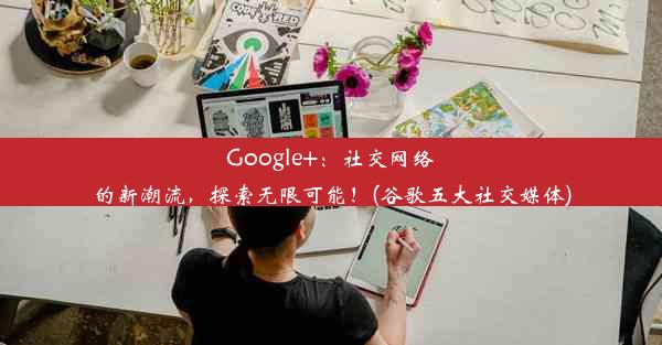 Google+：社交网络的新潮流，探索无限可能！(谷歌五大社交媒体)