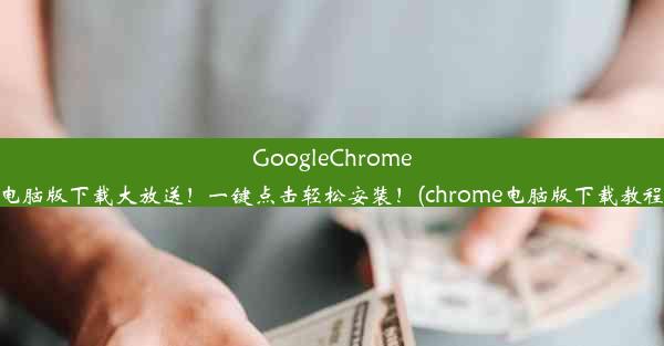 GoogleChrome电脑版下载大放送！一键点击轻松安装！(chrome电脑版下载教程)