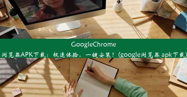 GoogleChrome浏览器APK下载：极速体验，一键安装！(google浏览器 apk下载)