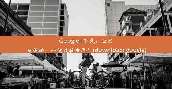 Google+下载：社交新体验，一键连接世界！(downloads google)