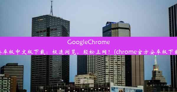 GoogleChrome安卓版中文版下载：极速浏览，轻松上网！(chrome官方安卓版下载)