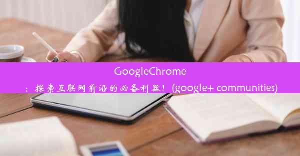 GoogleChrome：探索互联网前沿的必备利器！(google+ communities)