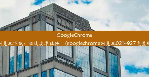 GoogleChrome浏览器下载：极速安卓体验！(googlechrome浏览器0214927完整版)