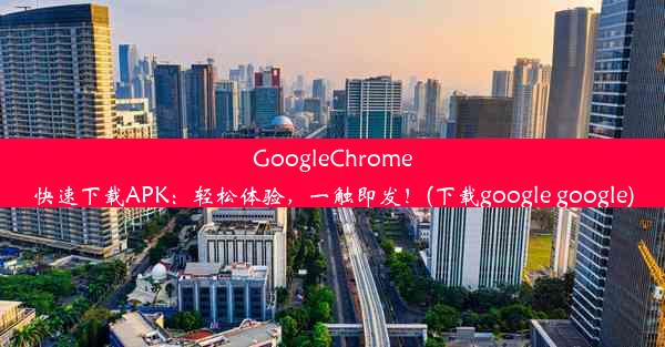 GoogleChrome快速下载APK：轻松体验，一触即发！(下载google google)