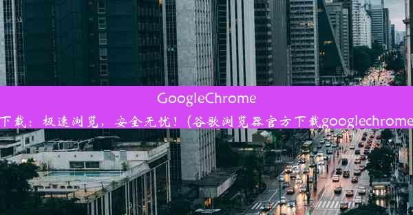 GoogleChrome官方下载：极速浏览，安全无忧！(谷歌浏览器官方下载googlechrome最新)