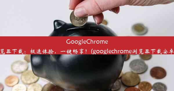 GoogleChrome浏览器下载：极速体验，一键畅享！(googlechrome浏览器下载安卓版)