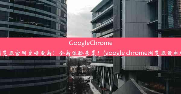 GoogleChrome浏览器官网重磅更新！全新体验来袭！(google chrome浏览器最新版)