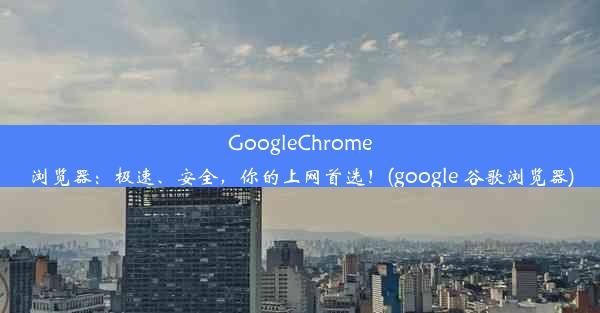 GoogleChrome浏览器：极速、安全，你的上网首选！(google 谷歌浏览器)