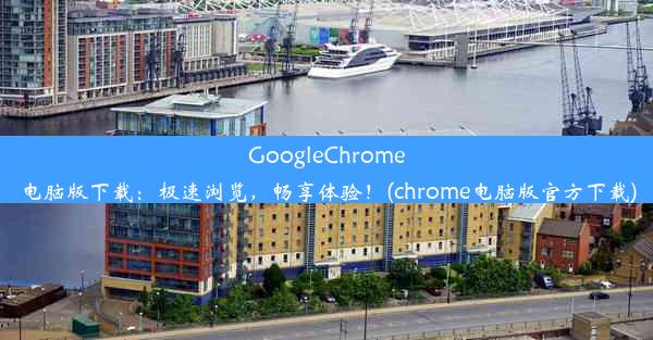 GoogleChrome电脑版下载：极速浏览，畅享体验！(chrome电脑版官方下载)