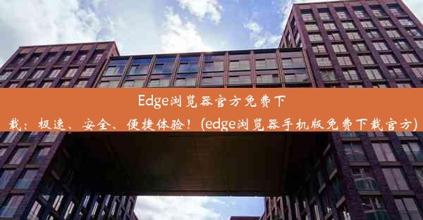 Edge浏览器官方免费下载：极速、安全、便捷体验！(edge浏览器手机版免费下载官方)