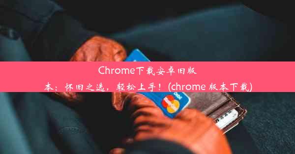 Chrome下载安卓旧版本：怀旧之选，轻松上手！(chrome 版本下载)