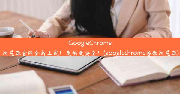 GoogleChrome浏览器官网全新上线！更快更安全！(googlechrome谷歌浏览器)