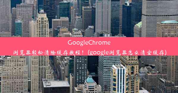 GoogleChrome浏览器轻松清除缓存教程！(google浏览器怎么清空缓存)