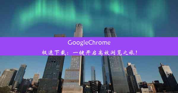 GoogleChrome极速下载：一键开启高效浏览之旅！