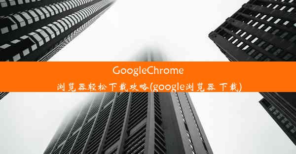 GoogleChrome浏览器轻松下载攻略(google浏览器 下载)