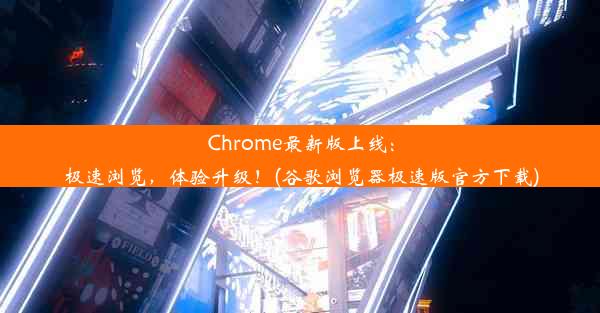 Chrome最新版上线：极速浏览，体验升级！(谷歌浏览器极速版官方下载)