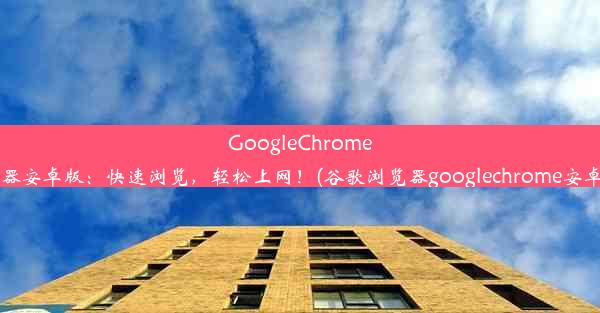 GoogleChrome浏览器安卓版：快速浏览，轻松上网！(谷歌浏览器googlechrome安卓app)