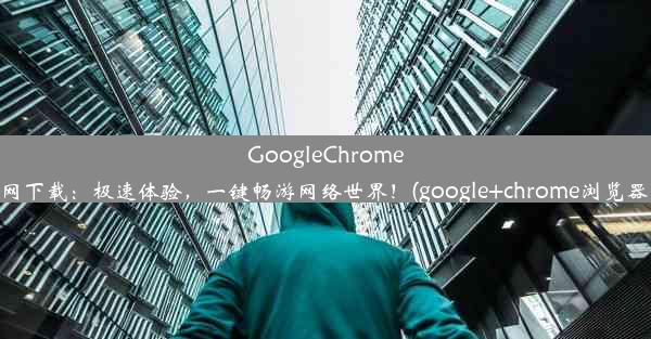 GoogleChrome浏览器官网下载：极速体验，一键畅游网络世界！(google+chrome浏览器官网下载)