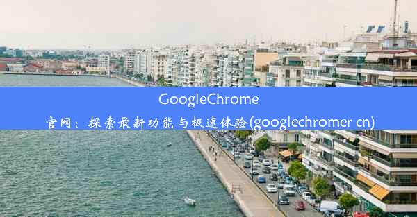 GoogleChrome官网：探索最新功能与极速体验(googlechromer cn)