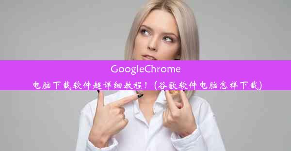 GoogleChrome电脑下载软件超详细教程！(谷歌软件电脑怎样下载)