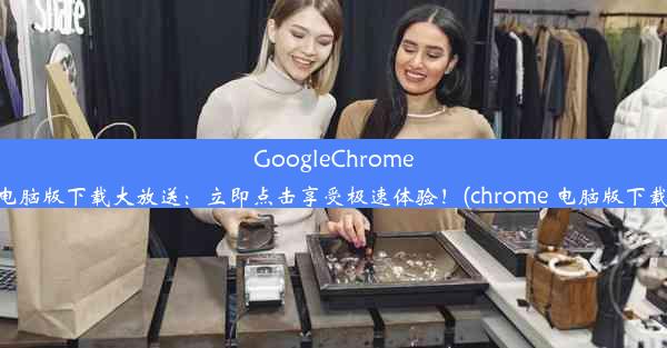 GoogleChrome电脑版下载大放送：立即点击享受极速体验！(chrome 电脑版下载)