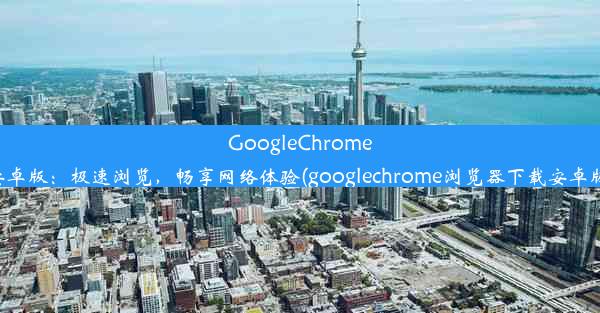 GoogleChrome安卓版：极速浏览，畅享网络体验(googlechrome浏览器下载安卓版)